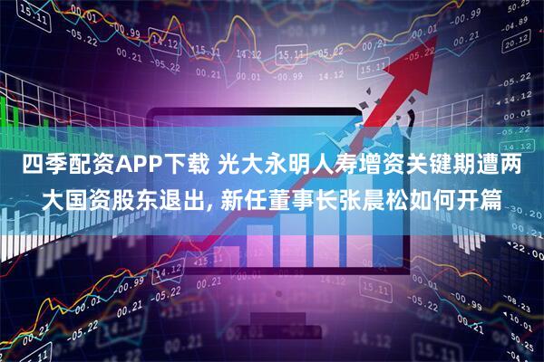 四季配资APP下载 光大永明人寿增资关键期遭两大国资股东退出, 新任董事长张晨松如何开篇