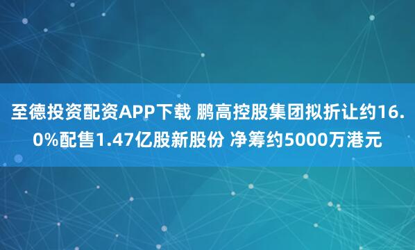 至德投资配资APP下载 鹏高控股集团拟折让约16.0%配售1.47亿股新股份 净筹约5000万港元