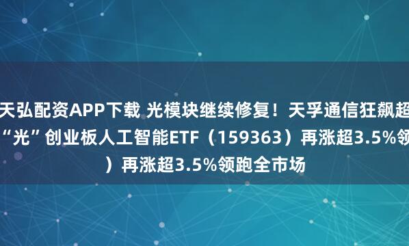 天弘配资APP下载 光模块继续修复！天孚通信狂飙超10%，高“光”创业板人工智能ETF（159363）再涨超3.5%领跑全市场