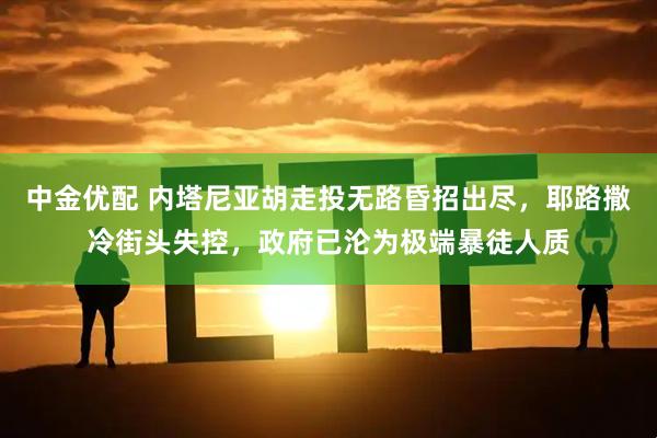 中金优配 内塔尼亚胡走投无路昏招出尽，耶路撒冷街头失控，政府已沦为极端暴徒人质