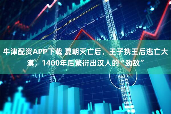 牛津配资APP下载 夏朝灭亡后，王子携王后逃亡大漠，1400年后繁衍出汉人的“劲敌”